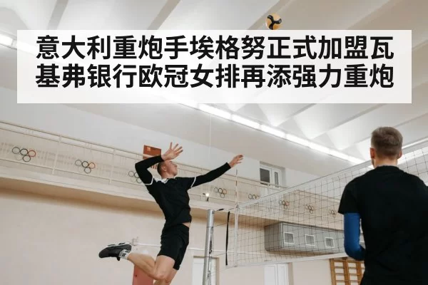 意大利重炮手埃格努正式加盟瓦基弗银行欧冠女排再添强力重炮