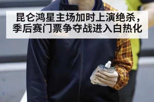 昆仑鸿星主场加时上演绝杀，季后赛门票争夺战进入白热化
